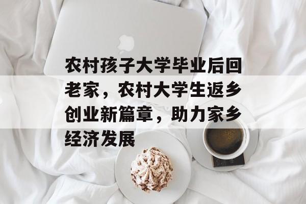 农村孩子大学毕业后回老家，农村大学生返乡创业新篇章，助力家乡经济发展