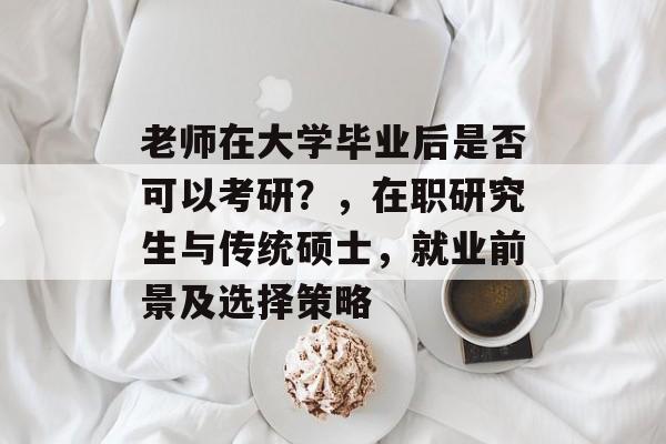 老师在大学毕业后是否可以考研？，在职研究生与传统硕士，就业前景及选择策略