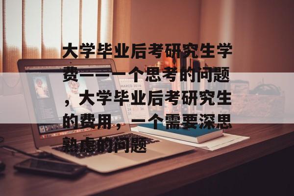 大学毕业后考研究生学费——一个思考的问题,大学毕业后考研究生的费用,一个需要深思熟虑的问题 大学毕业后考研究生学费——一个思考的问题,大学毕业后考研究生的费用,一个需要深思熟虑的问题