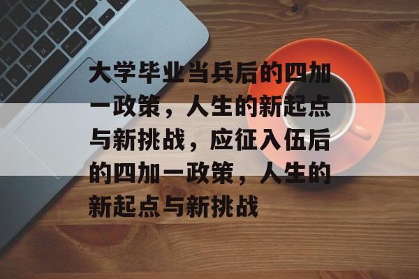 大学毕业当兵后的四加一政策，人生的新起点与新挑战，应征入伍后的四加一政策，人生的新起点与新挑战