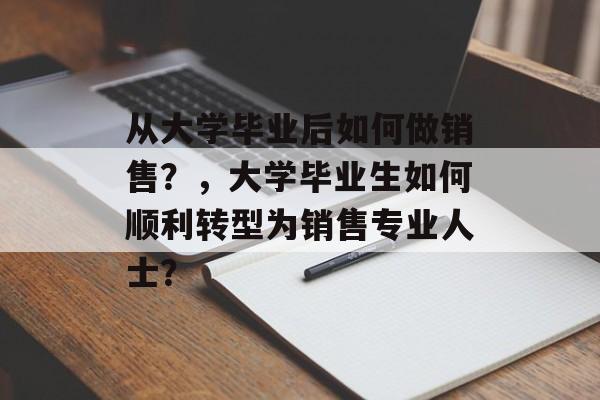 从大学毕业后如何做销售？，大学毕业生如何顺利转型为销售专业人士？