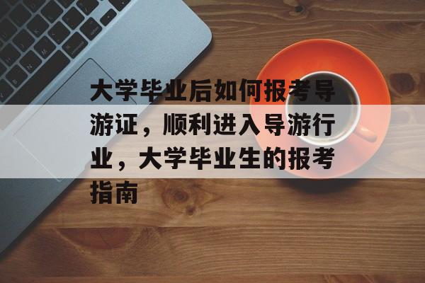 大学毕业后如何报考导游证，顺利进入导游行业，大学毕业生的报考指南
