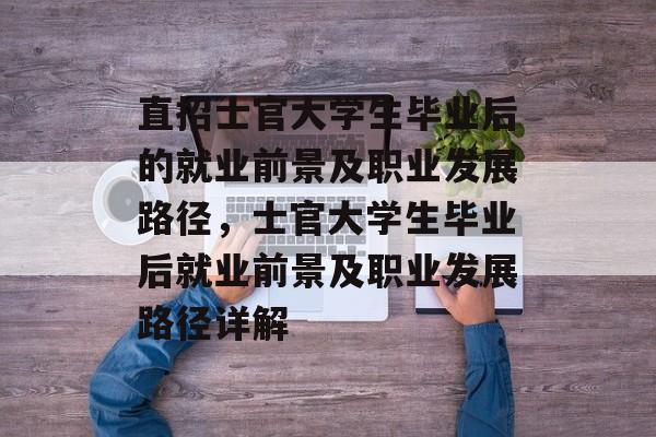 直招士官大学生毕业后的就业前景及职业发展路径，士官大学生毕业后就业前景及职业发展路径详解