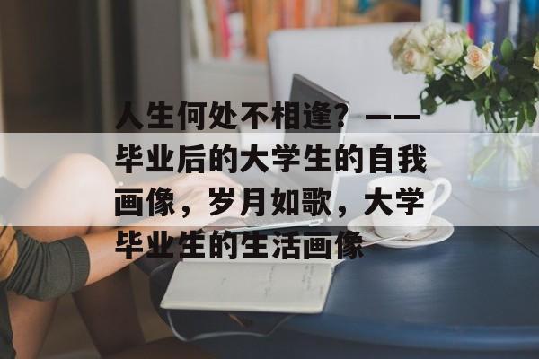 人生何处不相逢?——毕业后的大学生的自我画像,岁月如歌,大学毕业生的生活画像 人生何处不相逢?——毕业后的大学生的自我画像,岁月如歌,大学毕业生的生活画像