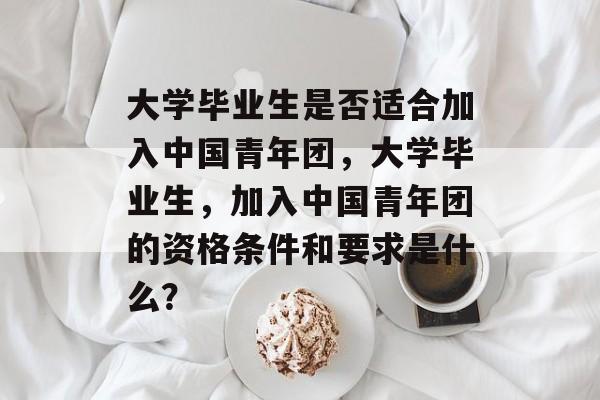 大学毕业生是否适合加入中国青年团，大学毕业生，加入中国青年团的资格条件和要求是什么？