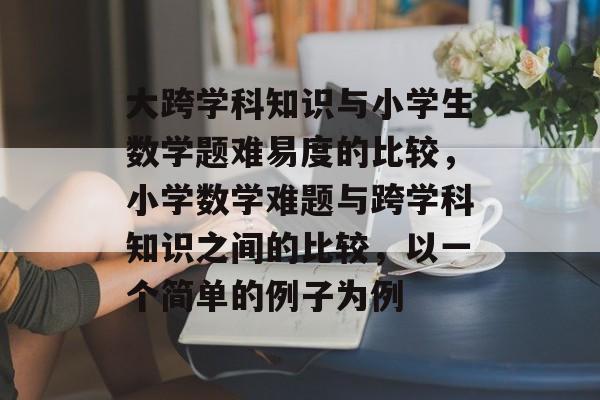大跨学科知识与小学生数学题难易度的比较，小学数学难题与跨学科知识之间的比较，以一个简单的例子为例