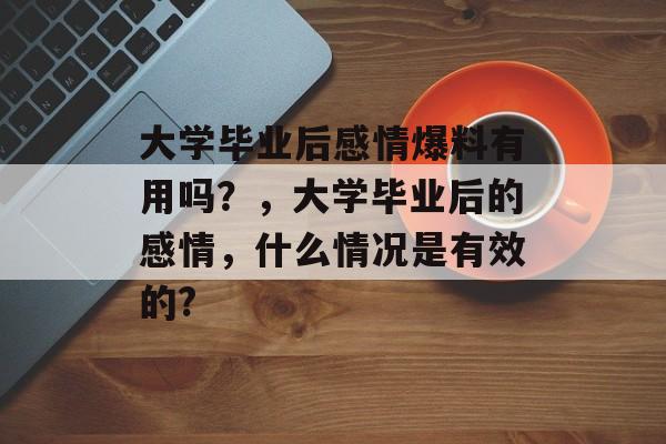 大学毕业后感情爆料有用吗?,大学毕业后的感情,什么情况是有效的? 大学毕业后感情爆料有用吗?,大学毕业后的感情,什么情况是有效的?