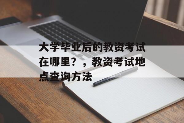 大学毕业后的教资考试在哪里?,教资考试地点查询方法 大学毕业后的教资考试在哪里?,教资考试地点查询方法