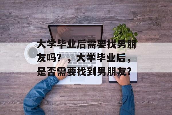 大学毕业后需要找男朋友吗?,大学毕业后,是否需要找到男朋友? 大学毕业后需要找男朋友吗?,大学毕业后,是否需要找到男朋友?
