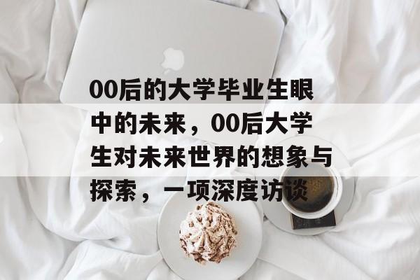 00后的大学毕业生眼中的未来，00后大学生对未来世界的想象与探索，一项深度访谈