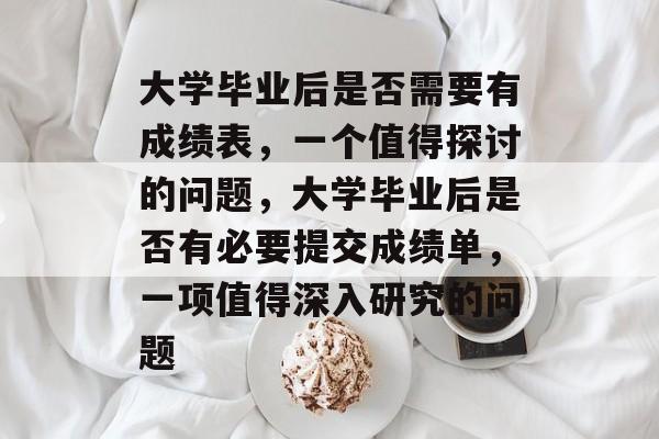 大学毕业后是否需要有成绩表，一个值得探讨的问题，大学毕业后是否有必要提交成绩单，一项值得深入研究的问题