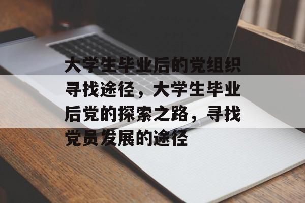 大学生毕业后的党组织寻找途径,大学生毕业后党的探索之路,寻找党员发展的途径 大学生毕业后的党组织寻找途径,大学生毕业后党的探索之路,寻找党员发展的途径