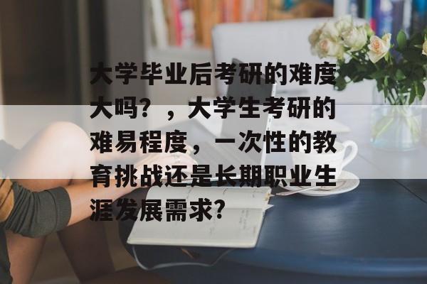 大学毕业后考研的难度大吗？，大学生考研的难易程度，一次性的教育挑战还是长期职业生涯发展需求?