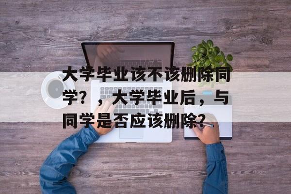 大学毕业该不该删除同学?,大学毕业后,与同学是否应该删除? 大学毕业该不该删除同学?,大学毕业后,与同学是否应该删除?
