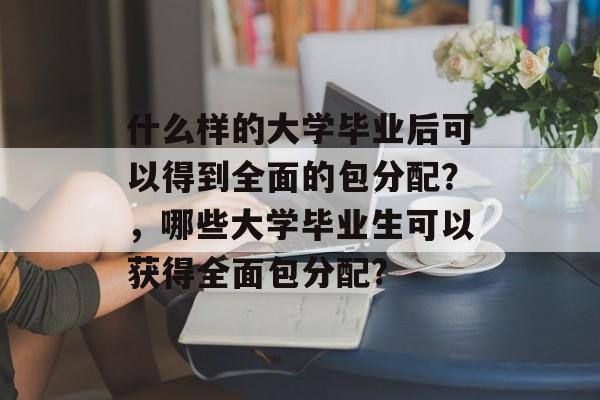 什么样的大学毕业后可以得到全面的包分配?,哪些大学毕业生可以获得全面包分配? 什么样的大学毕业后可以得到全面的包分配?,哪些大学毕业生可以获得全面包分配?