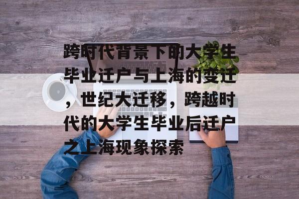 跨时代背景下的大学生毕业迁户与上海的变迁,世纪大迁移,跨越时代的大学生毕业后迁户之上海现象探索 跨时代背景下的大学生毕业迁户与上海的变迁,世纪大迁移,跨越时代的大学生毕业后迁户之上海现象探索