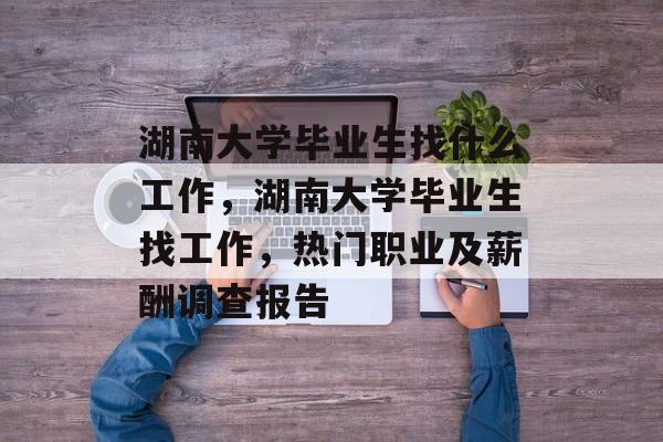 湖南大学毕业生找什么工作,湖南大学毕业生找工作,热门职业及薪酬调查报告 湖南大学毕业生找什么工作,湖南大学毕业生找工作,热门职业及薪酬调查报告