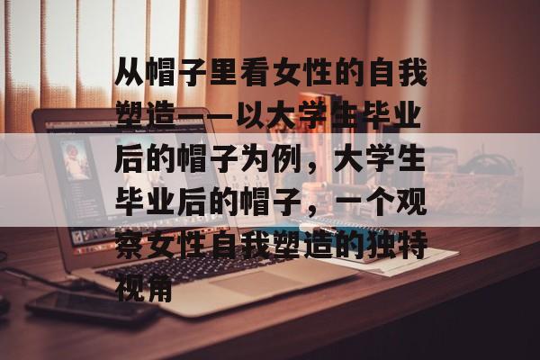 从帽子里看女性的自我塑造——以大学生毕业后的帽子为例,大学生毕业后的帽子,一个观察女性自我塑造的独特视角 从帽子里看女性的自我塑造——以大学生毕业后的帽子为例,大学生毕业后的帽子,一个观察女性自我塑造的独特视角