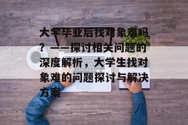 大学毕业后找对象难吗？——探讨相关问题的深度解析，大学生找对象难的问题探讨与解决方案