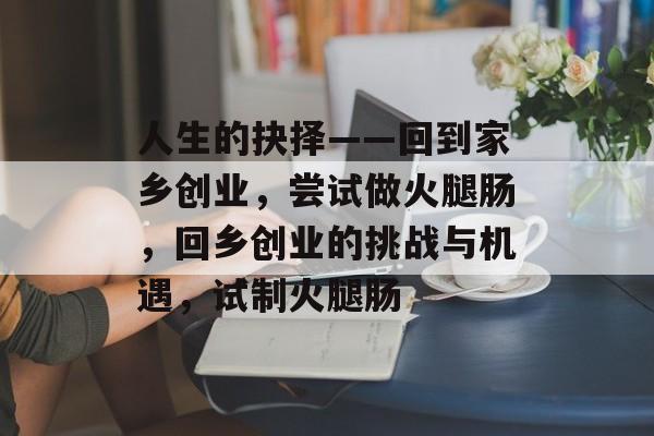 人生的抉择——回到家乡创业,尝试做火腿肠,回乡创业的挑战与机遇,试制火腿肠 人生的抉择——回到家乡创业,尝试做火腿肠,回乡创业的挑战与机遇,试制火腿肠