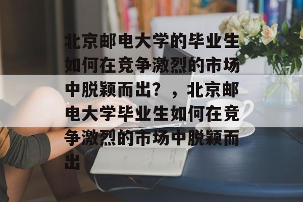 北京邮电大学的毕业生如何在竞争激烈的市场中脱颖而出？，北京邮电大学毕业生如何在竞争激烈的市场中脱颖而出