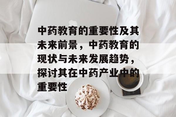 中药教育的重要性及其未来前景，中药教育的现状与未来发展趋势，探讨其在中药产业中的重要性