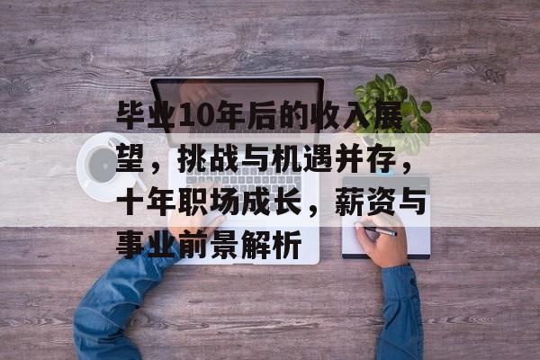毕业10年后的收入展望，挑战与机遇并存，十年职场成长，薪资与事业前景解析