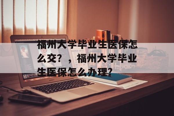 福州大学毕业生医保怎么交？，福州大学毕业生医保怎么办理?