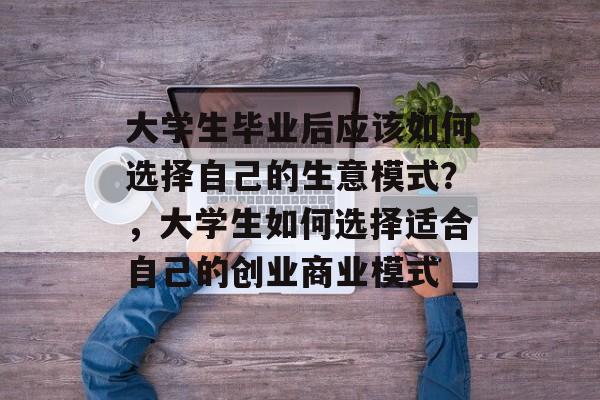大学生毕业后应该如何选择自己的生意模式?,大学生如何选择适合自己的创业商业模式 大学生毕业后应该如何选择自己的生意模式?,大学生如何选择适合自己的创业商业模式