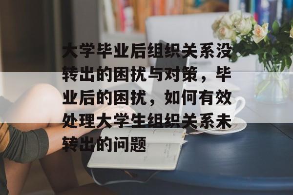 大学毕业后组织关系没转出的困扰与对策，毕业后的困扰，如何有效处理大学生组织关系未转出的问题