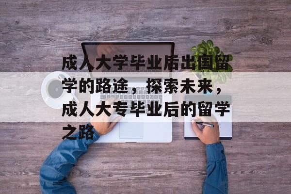 成人大学毕业后出国留学的路途,探索未来,成人大专毕业后的留学之路 成人大学毕业后出国留学的路途,探索未来,成人大专毕业后的留学之路