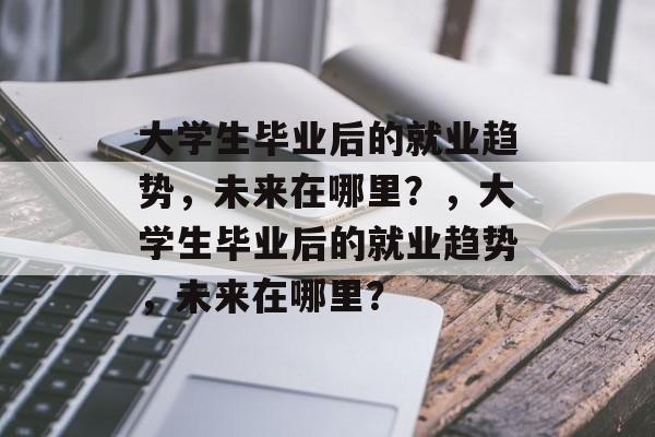 大学生毕业后的就业趋势,未来在哪里?,大学生毕业后的就业趋势,未来在哪里? 大学生毕业后的就业趋势,未来在哪里?,大学生毕业后的就业趋势,未来在哪里?