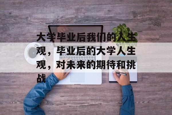 大学毕业后我们的人生观,毕业后的大学人生观,对未来的期待和挑战 大学毕业后我们的人生观,毕业后的大学人生观,对未来的期待和挑战