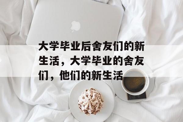 大学毕业后舍友们的新生活，大学毕业的舍友们，他们的新生活