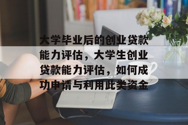 大学毕业后的创业贷款能力评估,大学生创业贷款能力评估,如何成功申请与利用此类资金 大学毕业后的创业贷款能力评估,大学生创业贷款能力评估,如何成功申请与利用此类资金