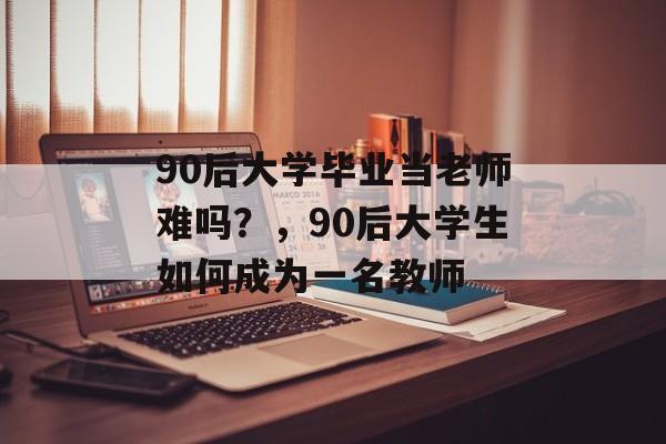 90后大学毕业当老师难吗?,90后大学生如何成为一名教师 90后大学毕业当老师难吗?,90后大学生如何成为一名教师