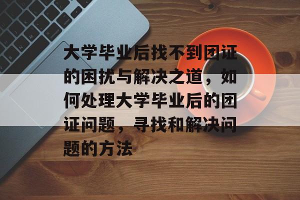 大学毕业后找不到团证的困扰与解决之道,如何处理大学毕业后的团证问题,寻找和解决问题的方法 大学毕业后找不到团证的困扰与解决之道,如何处理大学毕业后的团证问题,寻找和解决问题的方法