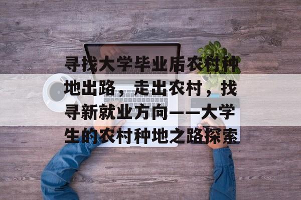 寻找大学毕业后农村种地出路,走出农村,找寻新就业方向——大学生的农村种地之路探索 寻找大学毕业后农村种地出路,走出农村,找寻新就业方向——大学生的农村种地之路探索