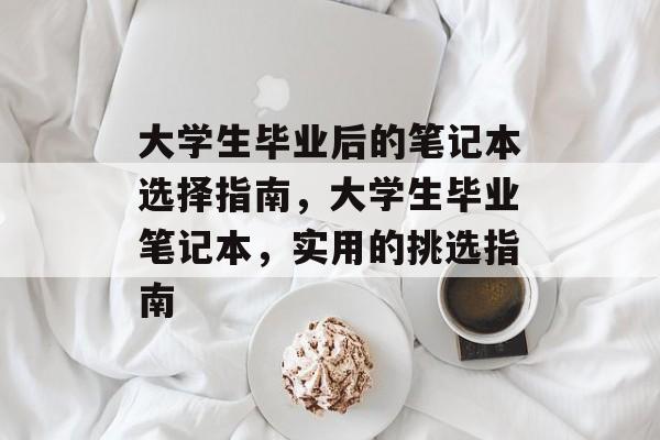 大学生毕业后的笔记本选择指南，大学生毕业笔记本，实用的挑选指南