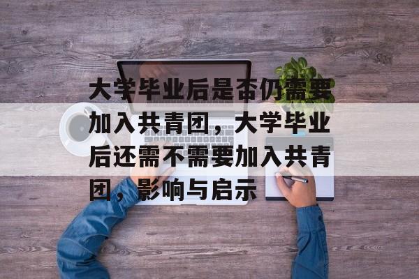 大学毕业后是否仍需要加入共青团,大学毕业后还需不需要加入共青团,影响与启示 大学毕业后是否仍需要加入共青团,大学毕业后还需不需要加入共青团,影响与启示