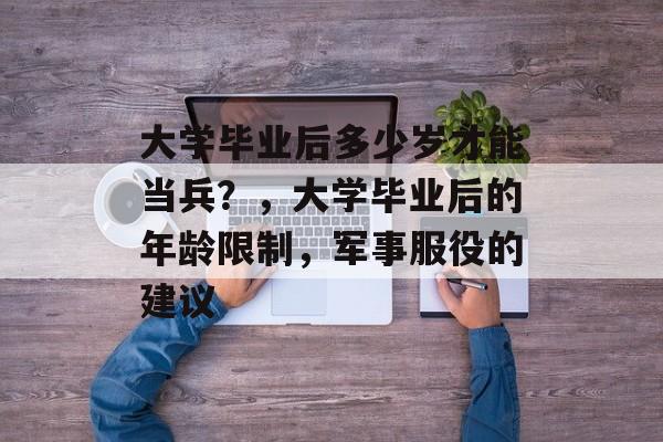 大学毕业后多少岁才能当兵?,大学毕业后的年龄限制,军事服役的建议 大学毕业后多少岁才能当兵?,大学毕业后的年龄限制,军事服役的建议