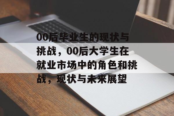 00后毕业生的现状与挑战，00后大学生在就业市场中的角色和挑战，现状与未来展望