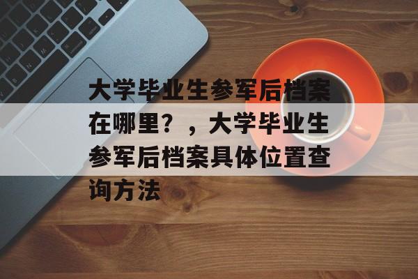 大学毕业生参军后档案在哪里？，大学毕业生参军后档案具体位置查询方法