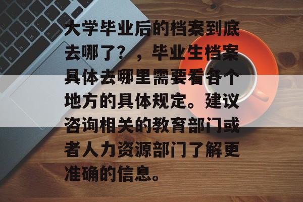 大学毕业后的档案到底去哪了？，毕业生档案具体去哪里需要看各个地方的具体规定。建议咨询相关的教育部门或者人力资源部门了解更准确的信息。