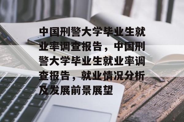 中国刑警大学毕业生就业率调查报告，中国刑警大学毕业生就业率调查报告，就业情况分析及发展前景展望