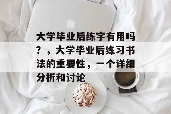 大学毕业后练字有用吗?,大学毕业后练习书法的重要性,一个详细分析和讨论 大学毕业后练字有用吗?,大学毕业后练习书法的重要性,一个详细分析和讨论
