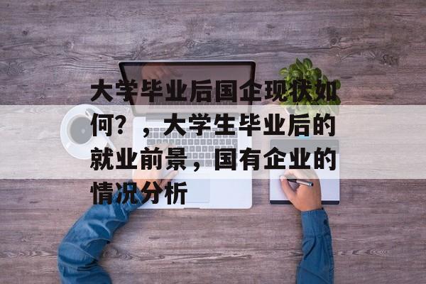 大学毕业后国企现状如何？，大学生毕业后的就业前景，国有企业的情况分析