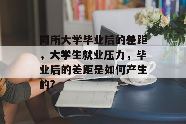 同所大学毕业后的差距,大学生就业压力,毕业后的差距是如何产生的? 同所大学毕业后的差距,大学生就业压力,毕业后的差距是如何产生的?