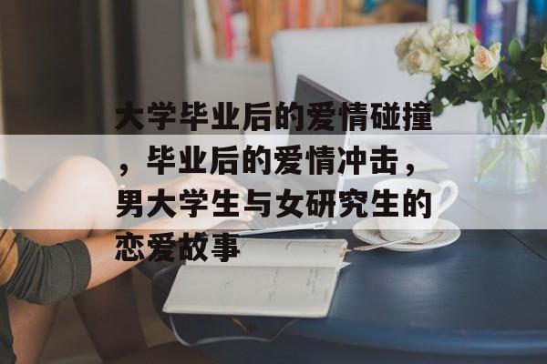 大学毕业后的爱情碰撞，毕业后的爱情冲击，男大学生与女研究生的恋爱故事