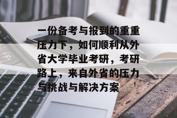 一份备考与报到的重重压力下，如何顺利从外省大学毕业考研，考研路上，来自外省的压力与挑战与解决方案